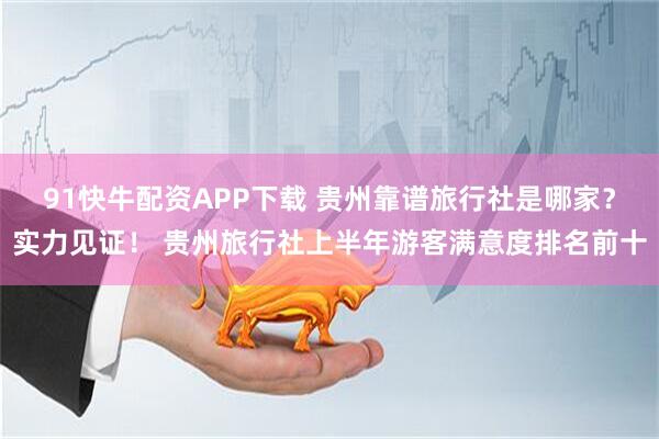 91快牛配资APP下载 贵州靠谱旅行社是哪家？实力见证！ 贵州旅行社上半年游客满意度排名前十