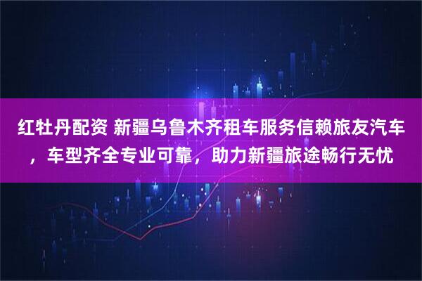 红牡丹配资 新疆乌鲁木齐租车服务信赖旅友汽车，车型齐全专业可靠，助力新疆旅途畅行无忧