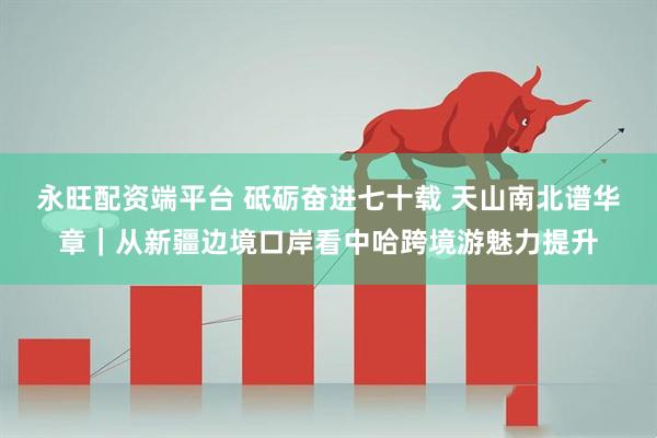 永旺配资端平台 砥砺奋进七十载 天山南北谱华章｜从新疆边境口岸看中哈跨境游魅力提升
