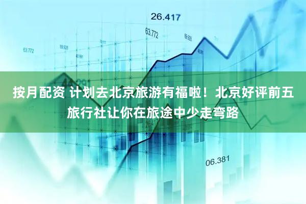 按月配资 计划去北京旅游有福啦！北京好评前五旅行社让你在旅途中少走弯路