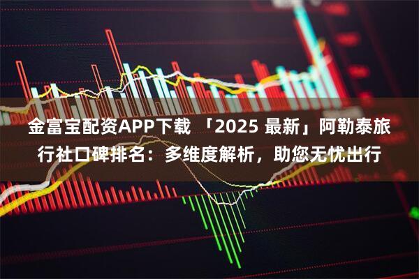 金富宝配资APP下载 「2025 最新」阿勒泰旅行社口碑排名：多维度解析，助您无忧出行