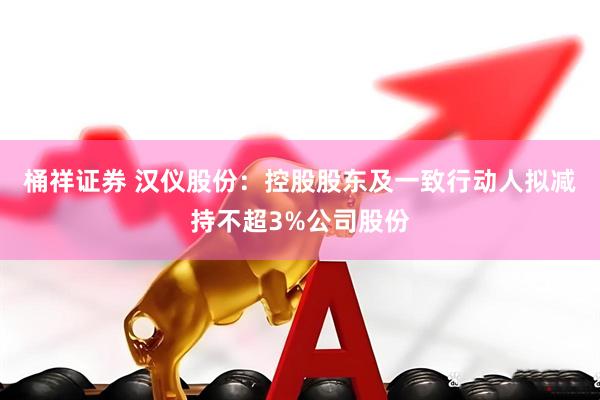 桶祥证券 汉仪股份：控股股东及一致行动人拟减持不超3%公司股份