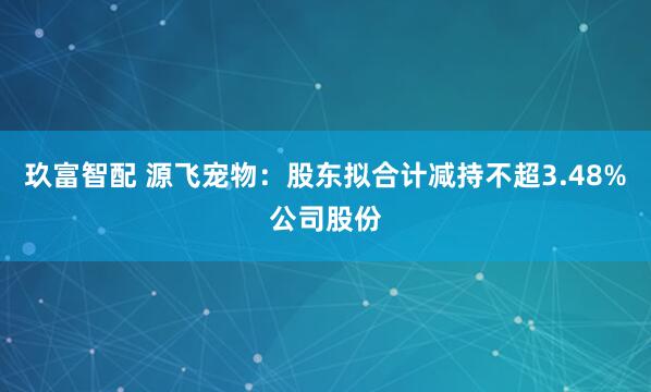 玖富智配 源飞宠物：股东拟合计减持不超3.48%公司股份