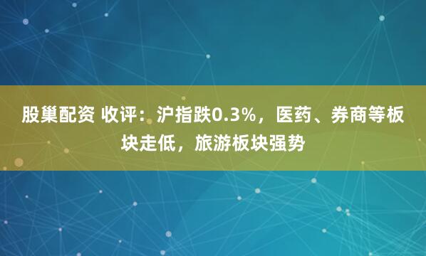 股巢配资 收评：沪指跌0.3%，医药、券商等板块走低，旅游板块强势