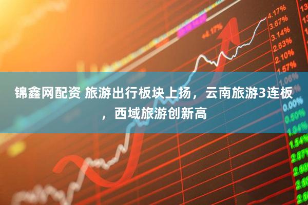 锦鑫网配资 旅游出行板块上扬，云南旅游3连板，西域旅游创新高