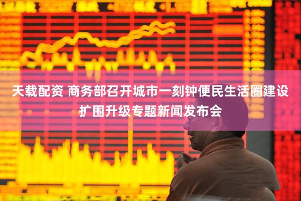 天载配资 商务部召开城市一刻钟便民生活圈建设扩围升级专题新闻发布会