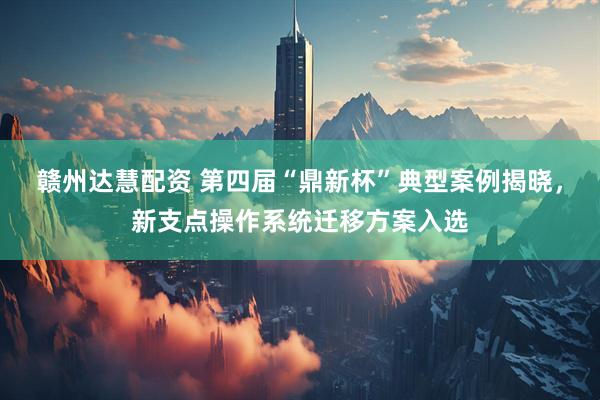 赣州达慧配资 第四届“鼎新杯”典型案例揭晓，新支点操作系统迁移方案入选
