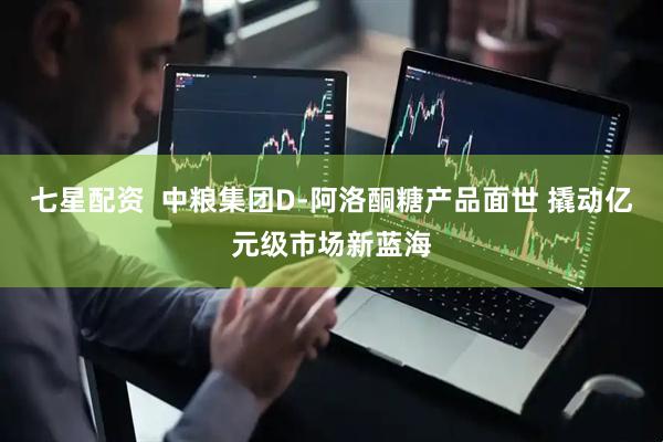 七星配资  中粮集团D-阿洛酮糖产品面世 撬动亿元级市场新蓝海