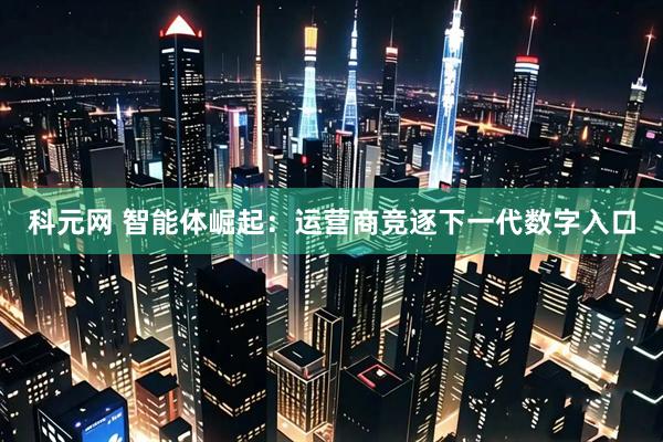 科元网 智能体崛起：运营商竞逐下一代数字入口