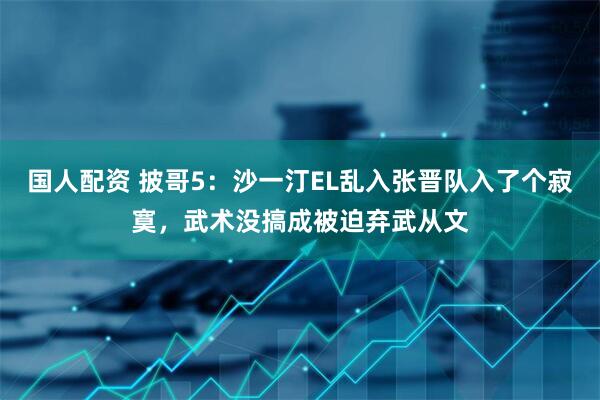 国人配资 披哥5：沙一汀EL乱入张晋队入了个寂寞，武术没搞成被迫弃武从文