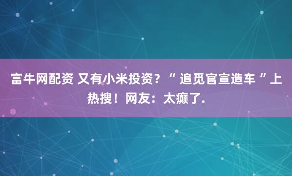 富牛网配资 又有小米投资？“ 追觅官宣造车 ”上热搜！网友：太癫了.