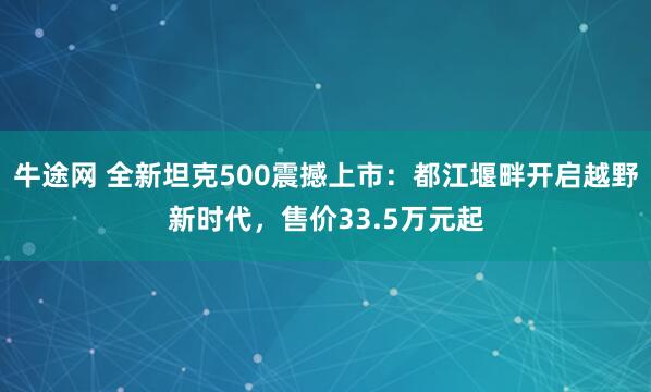 牛途网 全新坦克500震撼上市：都江堰畔开启越野新时代，售价33.5万元起