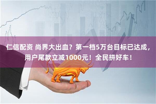 仁信配资 尚界大出血？第一档5万台目标已达成，用户尾款立减1000元！全民拼好车！