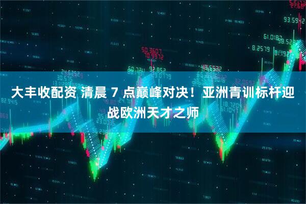 大丰收配资 清晨 7 点巅峰对决！亚洲青训标杆迎战欧洲天才之师