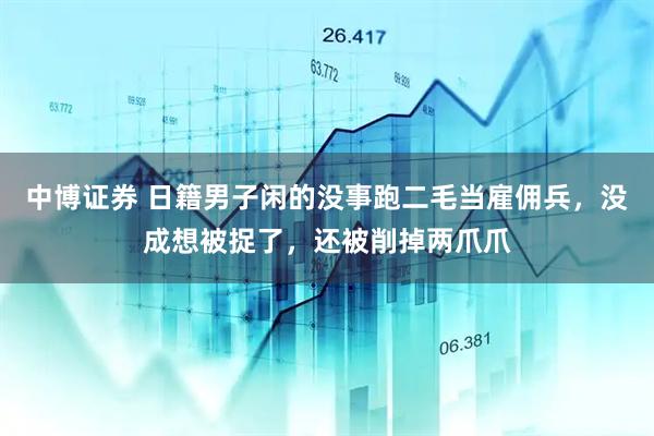 中博证券 日籍男子闲的没事跑二毛当雇佣兵，没成想被捉了，还被削掉两爪爪