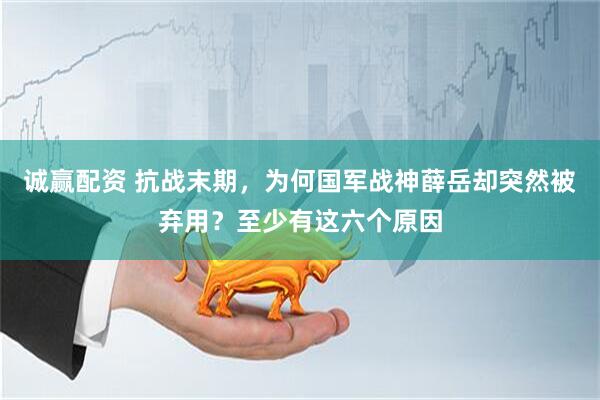 诚赢配资 抗战末期，为何国军战神薛岳却突然被弃用？至少有这六个原因
