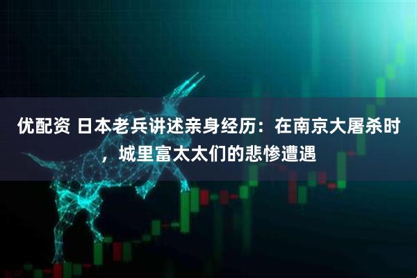 优配资 日本老兵讲述亲身经历：在南京大屠杀时，城里富太太们的悲惨遭遇