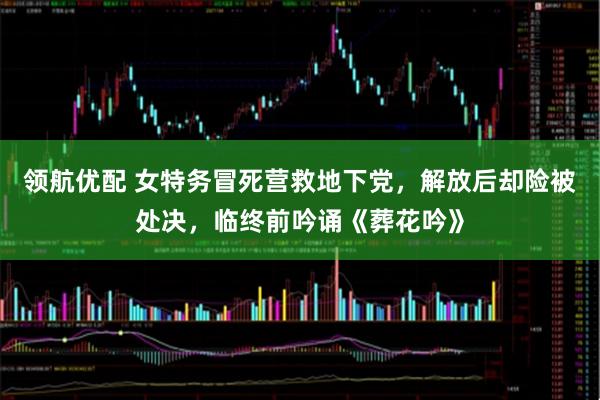领航优配 女特务冒死营救地下党，解放后却险被处决，临终前吟诵《葬花吟》