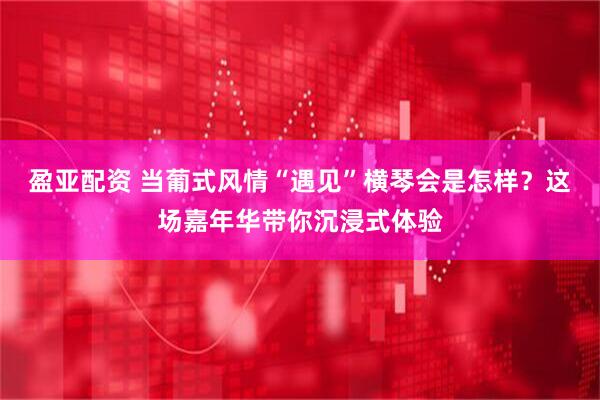 盈亚配资 当葡式风情“遇见”横琴会是怎样？这场嘉年华带你沉浸式体验