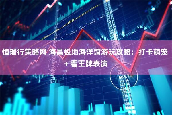 恒瑞行策略网 海昌极地海洋馆游玩攻略：打卡萌宠 + 看王牌表演