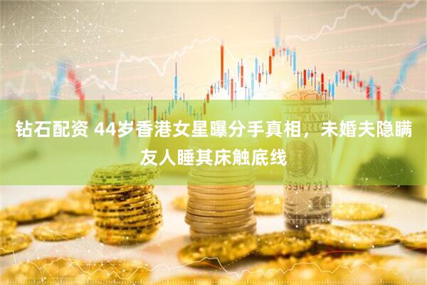 钻石配资 44岁香港女星曝分手真相，未婚夫隐瞒友人睡其床触底线