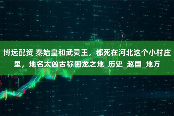 博远配资 秦始皇和武灵王，都死在河北这个小村庄里，地名太凶古称困龙之地_历史_赵国_地方