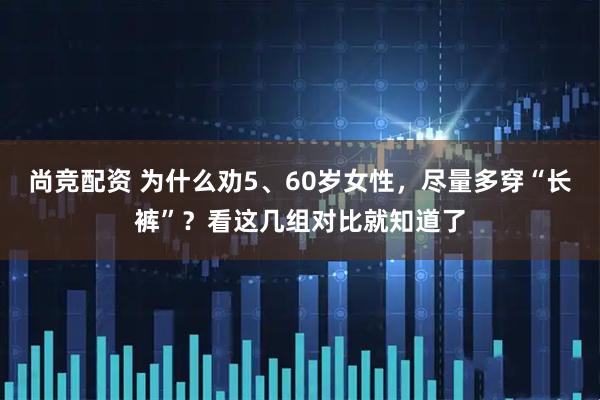 尚竞配资 为什么劝5、60岁女性，尽量多穿“长裤”？看这几组对比就知道了