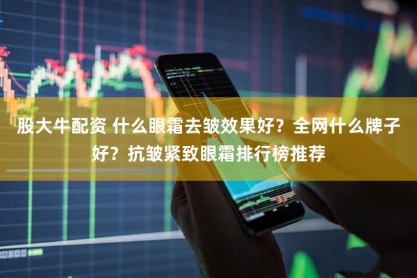 股大牛配资 什么眼霜去皱效果好？全网什么牌子好？抗皱紧致眼霜排行榜推荐