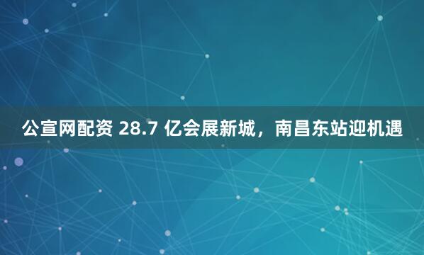 公宣网配资 28.7 亿会展新城，南昌东站迎机遇