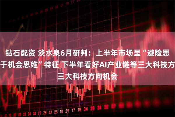 钻石配资 淡水泉6月研判：上半年市场呈“避险思维让位于机会思维”特征 下半年看好AI产业链等三大科技方向机会