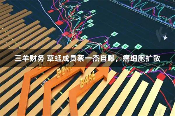三羊财务 草蜢成员蔡一杰自曝，癌细胞扩散