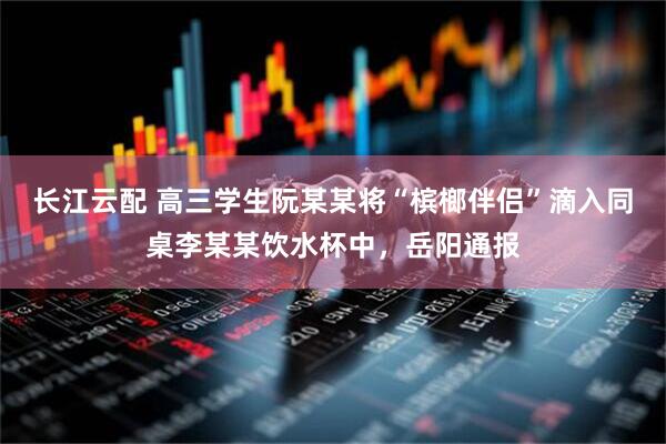 长江云配 高三学生阮某某将“槟榔伴侣”滴入同桌李某某饮水杯中，岳阳通报